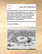 Connecticut Republicanism. an Oration, on the Extent and Power of Political Delusion, Delivered in New-Haven, on the Evening Preceding the Public Commencement, September 1800. by Abraham Bishop. [Five Lines of Quotations].