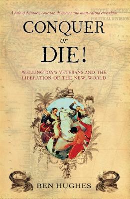 Conquer or Die!: Wellington's Veterans and the Liberation of the New World - Hughes, Ben
