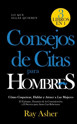 Consejos de Citas para Hombres, 3 Libros en 1 (Lo que Ellas Quieren): Cmo Coquetear, Hablar y Atraer a Las Mujeres (El Enfoque, Dominio de la Comunicacin y El Secreto para Atraer Las Relaciones) - Asher, Ray