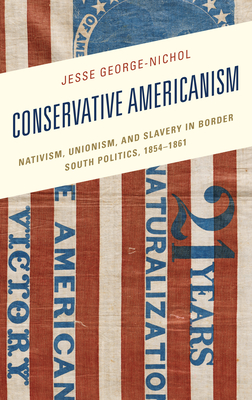 Conservative Americanism: Nativism, Unionism, and Slavery in Border South Politics, 1854-1861 - George-Nichol, Jesse