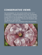 Conservative Views: The Government of the United States: What Is It? Comprising a Correspondence with Hon. Alexander H. Stephens; Eliciting Views Touching the Nature and Character Ok the Government of the United States; The Impolicy of Secession; The Evil