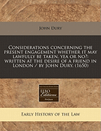 Considerations Concerning the Present Engagement Whether It May Lawfully Be Taken, Yea or No?: Written at the Desire of a Friend in London / By John Dury. (1650)