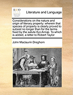 Considerations on the Nature and Origin of Literary Property: Wherein That Species of Property Is Clearly Proved to Subsist No Longer Than for the Terms Fixed by the Satute 8vo Annae. to Which Is Added, a Letter to Robert Taylor