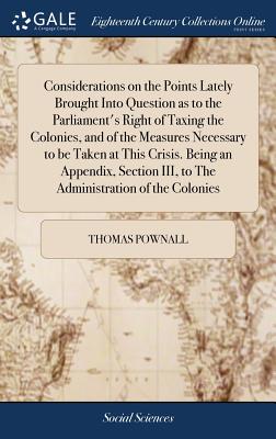 Considerations on the Points Lately Brought Into Question as to the Parliament's Right of Taxing the Colonies, and of the Measures Necessary to be Taken at This Crisis. Being an Appendix, Section III, to The Administration of the Colonies - Pownall, Thomas