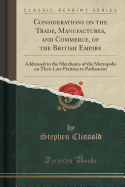 Considerations on the Trade, Manufactures, and Commerce, of the British Empire: Addressed to the Merchants of the Metropolis on Their Late Petition to Parliament (Classic Reprint)