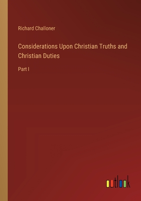 Considerations Upon Christian Truths and Christian Duties: Part I - Challoner, Richard