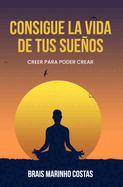 Consigue la vida de tus sueos: Creer para poder crear