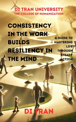 Consistency in the Work Builds Resiliency in the Mind: A Guide to Mastering Life Through Steady Action - University, Di Tran, and Tran, Di