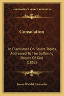 Consolation: In Discourses On Select Topics, Addressed To The Suffering People Of God (1852)