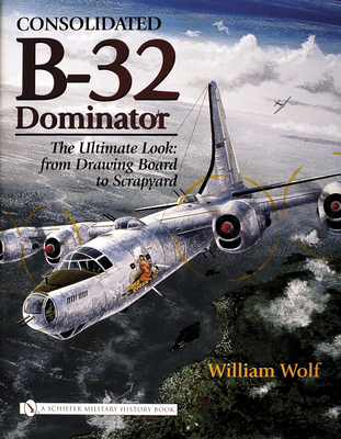 Consolidated B-32 Dominator: The Ultimate Look: From Drawing Board to Scrapyard - Wolf, William, Dr.