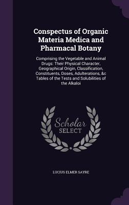 Conspectus of Organic Materia Medica and Pharmacal Botany: Comprising the Vegetable and Animal Drugs: Their Physical Character, Geographical Origin, Classification, Constituents, Doses, Adulterations, &c Tables of the Tests and Solubilities of the Alkaloi - Sayre, Lucius Elmer