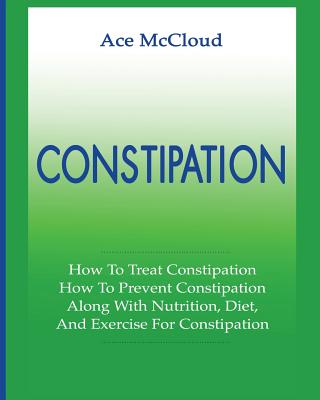 Constipation: How To Treat Constipation: How To Prevent Constipation: Along With Nutrition, Diet, And Exercise For Constipation - McCloud, Ace