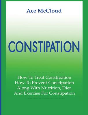 Constipation: How To Treat Constipation: How To Prevent Constipation: Along With Nutrition, Diet, And Exercise For Constipation - McCloud, Ace