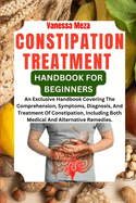Constipation Treatment Handbook for Beginners: An Exclusive Handbook Covering The Comprehension, Symptoms, Diagnosis, And Treatment Of Constipation, Including Both Medical And Alternative Remedies.
