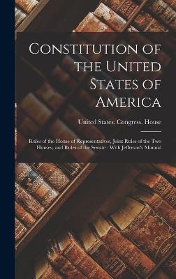 Constitution of the United States of America: Rules of the House of Representatives, Joint Rules of the two Houses, and Rules of the Senate: With Jefferson's Manual - United States Congress House (Creator)