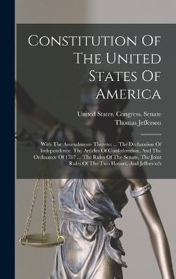 Constitution Of The United States Of America: With The Amendments Thereto: ... The Declaration Of Independence, The Articles Of Confederation, And The Ordinance Of 1787 ... The Rules Of The Senate, The Joint Rules Of The Two Houses, And Jefferson's - United States Congress Senate (Creator), and Jefferson, Thomas