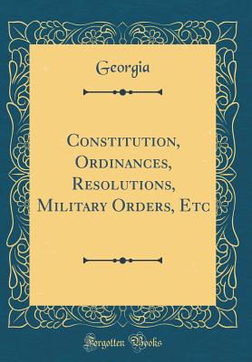 Constitution, Ordinances, Resolutions, Military Orders, Etc (Classic Reprint) - Georgia, Georgia