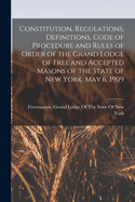 Constitution, Regulations, Definitions, Code of Procedure and Rules of Order of the Grand Lodge of Free and Accepted Masons of the State of New York, May 6, 1909