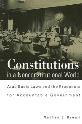 Constitutions in a Nonconstitutional World: Arab Basic Laws and the Prospects for Accountable Government - Brown, Nathan J