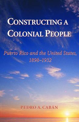 Constructing A Colonial People: Puerto Rico And The United States, 1898-1932 - Caban, Pedro A