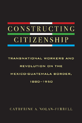 Constructing Citizenship: Transnational Workers and Revolution on the Mexico-Guatemala Border, 1880--1950 - Nolan-Ferrell, Catherine A