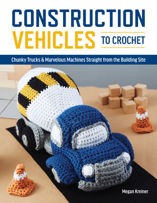 Construction Vehicles to Crochet: A Dozen Chunky Trucks and Mechanical Marvels Straight from the Building Site - Kreiner Megan