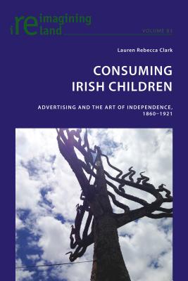 Consuming Irish Children: Advertising and the Art of Independence, 1860-1921 - Maher, Eamon, and Clark, Lauren Rebecca