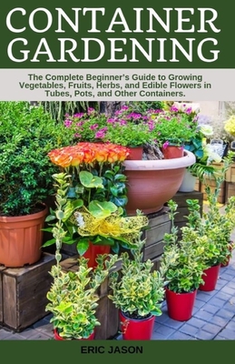 Container Gardening: A Complete Beginner's Guide to Growing Vegetables, Fruits, Herbs, and Edible Flowers in Tubes, Pot, and Other Containers - Jason, Eric