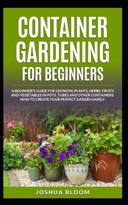 Container Gardening for Beginners: A Beginner's Guide for Growing Plants, Herbs, Fruit and Vegetables in Pots, Tubes and other Containers. How to Create Your Perfect Garden Safely. - Bloom, Joshua