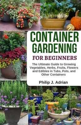 Container Gardening for Beginners: The Ultimate Guide to Growing Vegetables, Herbs, Fruits, Flowers and Edibles in Tubs, Pots, and Other Containers - Organic Gardening & Raised Bed Gardening - Adrian, Philip J