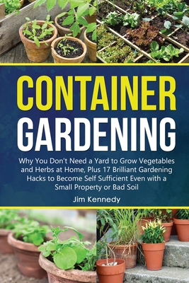 Container Gardening for Beginners: Why You Don't Need a Yard to Grow Vegetables and Herbs at Home, Plus 17 Brilliant Gardening Hacks to Become Self Sufficient Even with a Small Property. - Kennedy, Jim