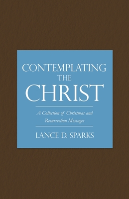 Contemplating the Christ: A Collection of Christmas and Resurrection Messages - Sparks, Lance D