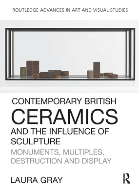 Contemporary British Ceramics and the Influence of Sculpture: Monuments, Multiples, Destruction and Display - Gray, Laura