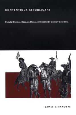 Contentious Republicans: Popular Politics, Race, and Class in Nineteenth-Century Colombia - Sanders, James E