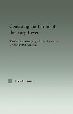 Contesting the Terrain of the Ivory Tower: Spiritual Leadership of African American Women in the Academy - Garner, Rochelle