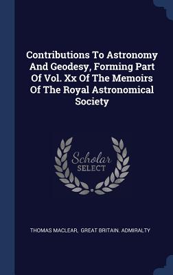 Contributions To Astronomy And Geodesy, Forming Part Of Vol. Xx Of The Memoirs Of The Royal Astronomical Society - Maclear, Thomas, Sir, and Great Britain Admiralty (Creator)