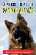 Control Total del Pastor Alemn: Gu?a Prctica de Adiestramiento Paso a Paso para Lograr Obediencia, Protecci?n y un V?nculo Inquebrantable con tu Mejor Amigo