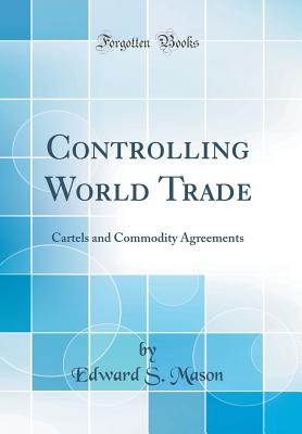 Controlling World Trade: Cartels and Commodity Agreements (Classic Reprint) - Mason, Edward S