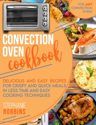 Convection Oven Cookbook: Delicious and Easy Recipes for Crispy and Quick Meals in Less Time and Easy Cooking Techniques for Any Convection Oven - Robbins, Stephanie