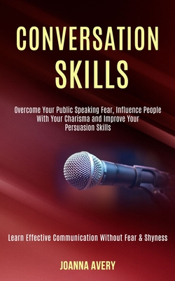 Conversation Skills: Overcome Your Public Speaking Fear, Influence People With Your Charisma and Improve Your Persuasion Skills (Learn Effective Communication Without Fear & Shyness) - Avery, Joanna