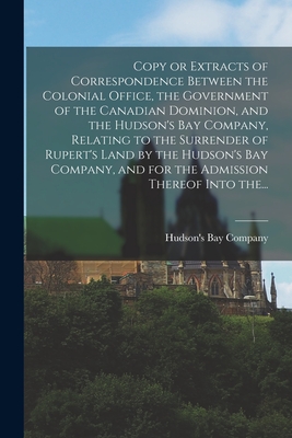 Copy or Extracts of Correspondence Between the Colonial Office, the Government of the Canadian Dominion, and the Hudson's Bay Company, Relating to the Surrender of Rupert's Land by the Hudson's Bay Company, and for the Admission Thereof Into The... - Hudson's Bay Company (Creator)