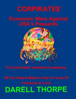 CORPIRATES' Economic Wars Against USA's Peasants (Black & White edition): The Corpirates' Industrial Complexes US Tax Payers Made to Pay For Loss Of Freedoms & Lives - Thorpe, Darell