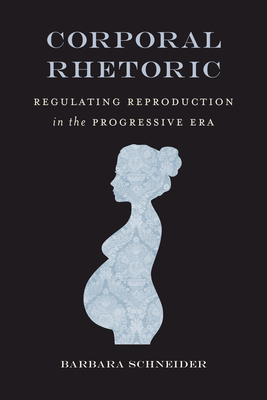 Corporal Rhetoric: Regulating Reproduction in the Progressive Era - Schneider, Barbara