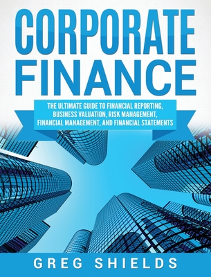 Corporate Finance: The Ultimate Guide to Financial Reporting, Business Valuation, Risk Management, Financial Management, and Financial Statements - Shields, Greg