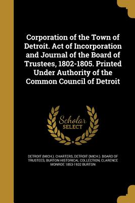 Corporation of the Town of Detroit. Act of Incorporation and Journal of the Board of Trustees, 1802-1805. Printed Under Authority of the Common Council of Detroit - Detroit (Mich ) Charters (Creator), and Detroit (Mich ) Board of Trustees (Creator), and Burton Historical Collection (Creator)
