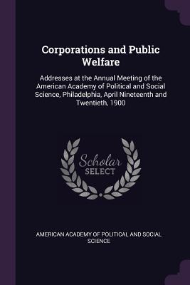 Corporations and Public Welfare: Addresses at the Annual Meeting of the American Academy of Political and Social Science, Philadelphia, April Nineteenth and Twentieth, 1900 - American Academy of Political and Social (Creator)