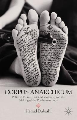 Corpus Anarchicum: Political Protest, Suicidal Violence, and the Making of the Posthuman Body - Dabashi, H