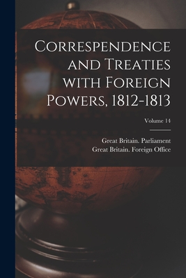 Correspendence and Treaties With Foreign Powers, 1812-1813; Volume 14 - Great Britain Parliament (Creator), and Great Britain Foreign Office (Creator)