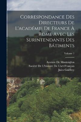 Correspondance Des Directeurs De L'acadmie De France  Rome Avec Les Surintendants Des Btiments; Volume 1 - Guiffrey, Jules, and De Montaiglon, Anatole, and Socit de l'Histoire de l'Art Frana (Creator)