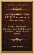 Correspondance Entre S. E. El Gouverneur de Buenos-Aires: Charge Des Relations Exterieures de La Confedeeracion Argentine, Et John B. Nicolson (1839)